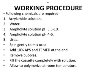 WORKING PROCEDURE
• Following chemicals are required-
1. Acrylamide solution.
2. Water.
3. Ampholyte solution pH 3.5-10.
4. Ampholyte solution pH 4-6.
5. Urea.
• Spin gently to mix urea.
• Add 10% APS and TEMED at the end.
• Remove bubbles.
• Fill the cassette completely with solution.
• Allow to polymerize at room temperature.
 