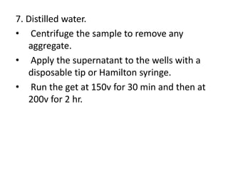 7. Distilled water.
• Centrifuge the sample to remove any
aggregate.
• Apply the supernatant to the wells with a
disposable tip or Hamilton syringe.
• Run the get at 150v for 30 min and then at
200v for 2 hr.
 