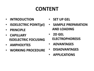 CONTENT
• INTRODUCTION
• ISOELECTRIC POINT(pI)
• PRINCIPLE
• CAPILLARY
ISOELECTRIC FOCUSING
• AMPHOLYTES
• WORKING PROCEDURE
• SET UP GEL
• SAMPLE PREPARATION
AND LOADING
• 2D GEL
ELECTROPHORESIS
• ADVANTAGES
• DISADVANTAGES
• APPLICATIONS
 