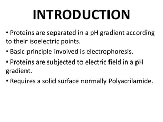 INTRODUCTION
• Proteins are separated in a pH gradient according
to their isoelectric points.
• Basic principle involved is electrophoresis.
• Proteins are subjected to electric field in a pH
gradient.
• Requires a solid surface normally Polyacrilamide.
 