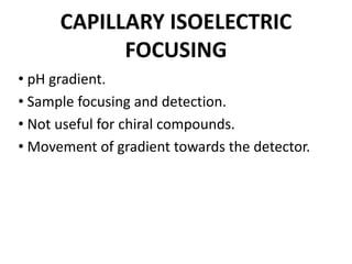 CAPILLARY ISOELECTRIC
FOCUSING
• pH gradient.
• Sample focusing and detection.
• Not useful for chiral compounds.
• Movement of gradient towards the detector.
 