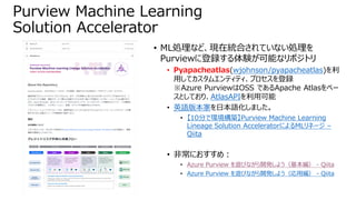 • ML処理など、現在統合されていない処理を
Purviewに登録する体験が可能なリポジトリ
• Pyapacheatlas(wjohnson/pyapacheatlas)を利
用してカスタムエンティティ、プロセスを登録
※Azure PurviewはOSS であるApache Atlasをベー
スとしており、AtlasAPIを利用可能
• 英語版本家を日本語化しました。
• 【10分で環境構築】Purview Machine Learning
Lineage Solution AcceleratorによるMLリネージ –
Qiita
• 非常におすすめ：
• Azure Purview を遊びながら開発しよう（基本編） - Qiita
• Azure Purview を遊びながら開発しよう（応用編） - Qiita
Purview Machine Learning
Solution Accelerator
 