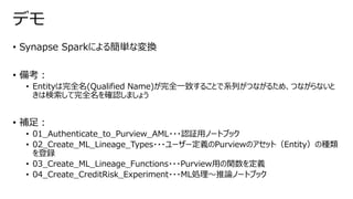 • Synapse Sparkによる簡単な変換
• 備考：
• Entityは完全名(Qualified Name)が完全一致することで系列がつながるため、つながらないと
きは検索して完全名を確認しましょう
• 補足：
• 01_Authenticate_to_Purview_AML・・・認証用ノートブック
• 02_Create_ML_Lineage_Types・・・ユーザー定義のPurviewのアセット（Entity）の種類
を登録
• 03_Create_ML_Lineage_Functions・・・Purview用の関数を定義
• 04_Create_CreditRisk_Experiment・・・ML処理～推論ノートブック
デモ
 