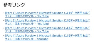 • [Part 1] Azure Purview と Microsoft Solution によるデータ活用＆ガバ
ナンス | 日本マイクロソフト – YouTube
• [Part 2] Azure Purview と Microsoft Solution によるデータ活用＆ガバ
ナンス | 日本マイクロソフト – YouTube
• [Part 3] Azure Purview と Microsoft Solution によるデータ活用＆ガバ
ナンス | 日本マイクロソフト – YouTube
• [Part 4] Azure Purview と Microsoft Solution によるデータ活用＆ガバ
ナンス | 日本マイクロソフト - YouTube
参考リンク
 