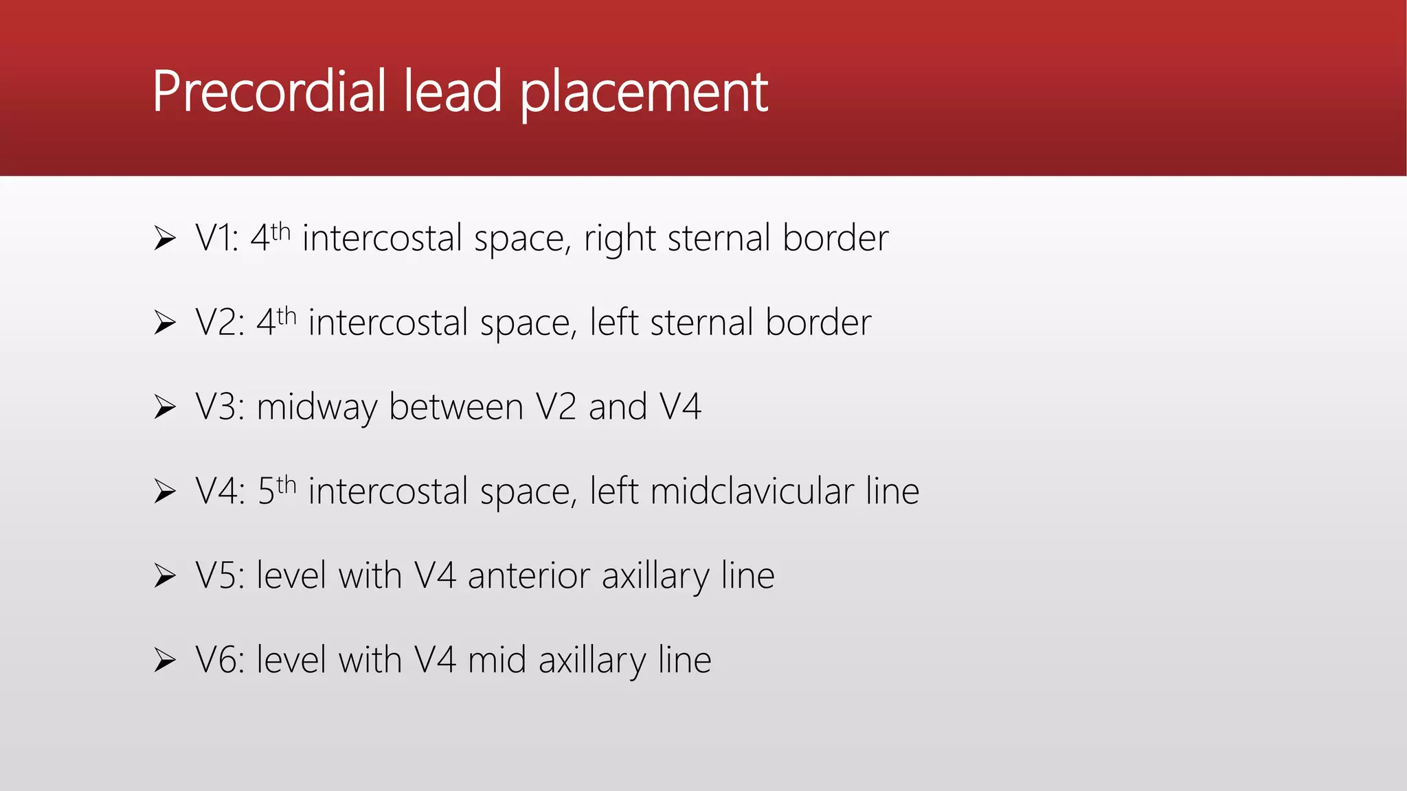 Precordial lead placement
 V1: 4th intercostal space, right sternal border
 V2: 4th intercostal space, left sternal border
 V3: midway between V2 and V4
 V4: 5th intercostal space, left midclavicular line
 V5: level with V4 anterior axillary line
 V6: level with V4 mid axillary line
 