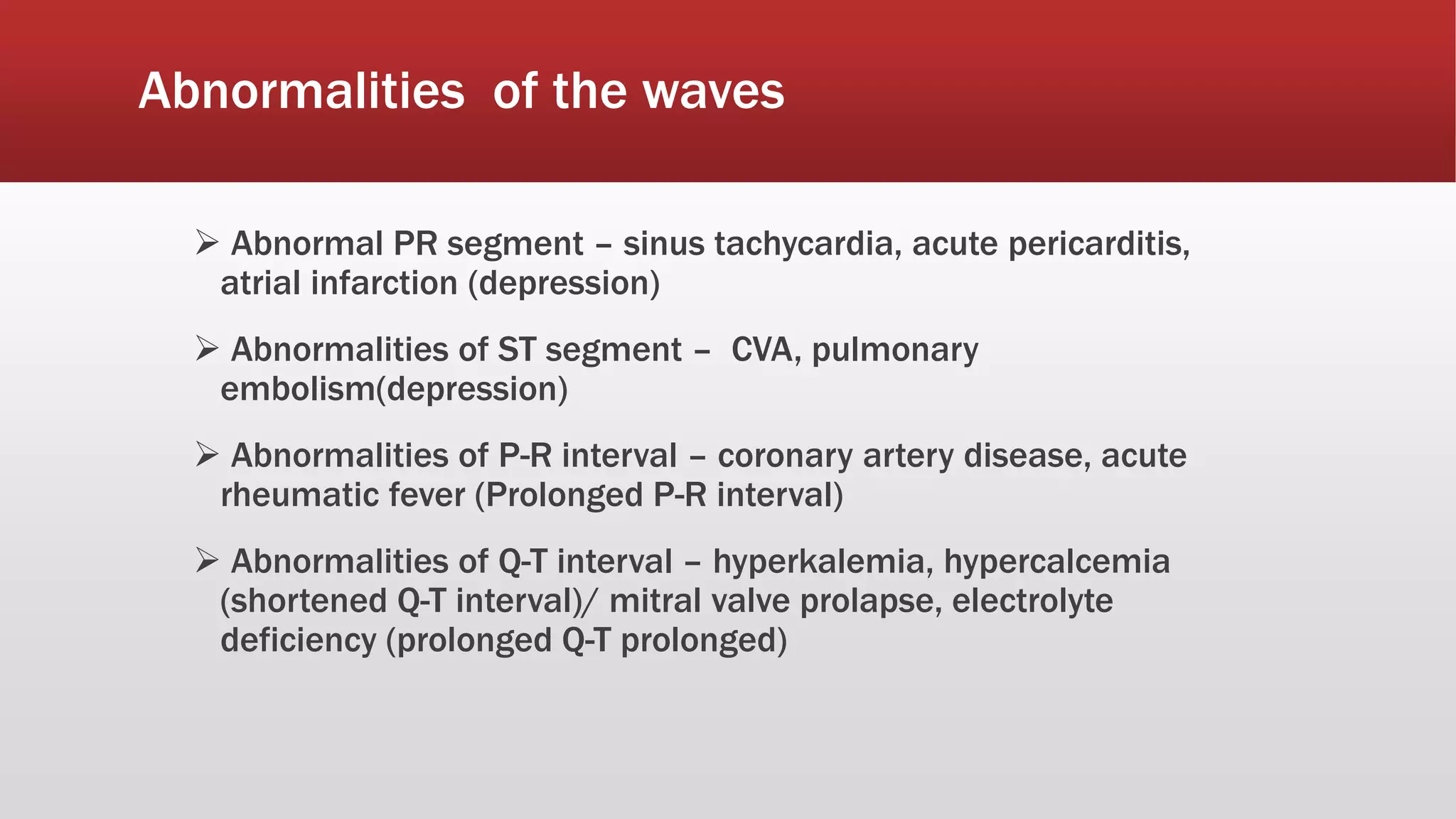Abnormalities of the waves
 Abnormal PR segment – sinus tachycardia, acute pericarditis,
atrial infarction (depression)
 Abnormalities of ST segment – CVA, pulmonary
embolism(depression)
 Abnormalities of P-R interval – coronary artery disease, acute
rheumatic fever (Prolonged P-R interval)
 Abnormalities of Q-T interval – hyperkalemia, hypercalcemia
(shortened Q-T interval)/ mitral valve prolapse, electrolyte
deficiency (prolonged Q-T prolonged)
 