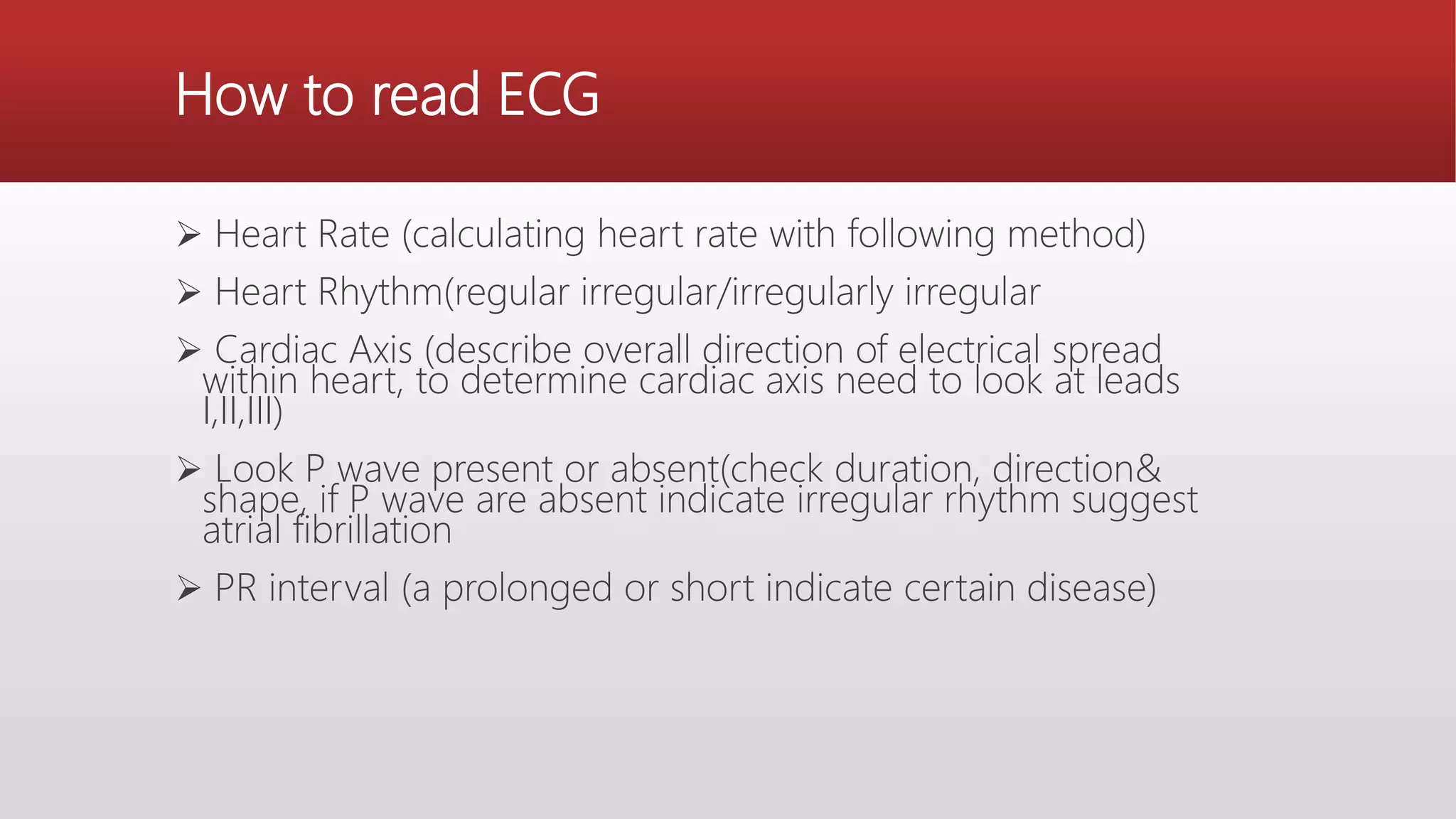 How to read ECG
 Heart Rate (calculating heart rate with following method)
 Heart Rhythm(regular irregular/irregularly irregular
 Cardiac Axis (describe overall direction of electrical spread
within heart, to determine cardiac axis need to look at leads
I,II,III)
 Look P wave present or absent(check duration, direction&
shape, if P wave are absent indicate irregular rhythm suggest
atrial fibrillation
 PR interval (a prolonged or short indicate certain disease)
 
