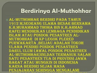  Al-muthohhar berdiri pada tahun
 1912 m,seorang ulama besar bernama
 k.H.Muhammad Thoha bin K.H.Ahmad
 Rafei mendirikan lembaga pendidikan
 islam atau pondok pesantren Al-
 Muthohhar di kp legok plered
 purwakarta ,beliau adalah tokoh
 ulama pendiri pondok pesantren
 darul ulum (awal pondok pesantren
 al-muthohhar)ini,dan termasuk salah
 satu pesantren tua di provinsi jawa
 barat atau mungkin di indonesia
 karna berdiri sejak masa
 penjajahan sehingga mengalami
 