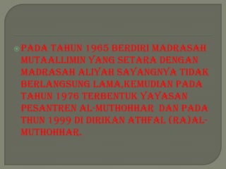  Padatahun 1965 Berdiri Madrasah
 Mutaallimin yang setara dengan
 madrasah aliyah sayangnya tidak
 berlangsung lama,kemudian pada
 tahun 1976 terbentuk yayasan
 Pesantren Al-Muthohhar dan pada
 thun 1999 di dirikan Athfal (RA)Al-
 Muthohhar.
 