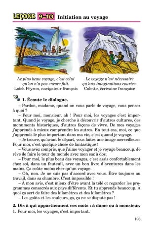 103
LEÇONS 9–10 Initiation au voyage
Le plus beau voyage, c’est celui
qu’on n’a pas encore fait.
Loïck Peyron, navigateur français
Le voyage n’est nécessaire
qu’aux imaginations courtes.
Colette, écrivaine française
1. Écoute le dialogue.
– Pardon, madame, quand on vous parle de voyage, vous pensez
à quoi ?
– Pour moi, monsieur, ah ! Pour moi, les voyages c’est impor-
tant. Quand je voyage, je cherche à découvrir d’autres cultures, des
monuments historiques, d’autres façons de vivre. De mes voyages
j’apprends à mieux comprendre les autres. En tout cas, moi, ce que
j’apprends le plus important dans ma vie, c’est quand je voyage.
– Je trouve, qu’avant le départ, vous faites une image merveilleuse.
Pour moi, c’est quelque chose de fantastique !
– Vous avez compris, que j’aime voyager et je voyage beaucoup. Je
rêve de faire le tour du monde avec mon sac à dos.
– Pour moi, le plus beau des voyages, c’est assis confortablement
chez soi, dans un fauteuil, avec un bon livre d’aventures dans les
mains. Ça coûte moins cher qu’un voyage.
– Oh, non. Je ne suis pas d’accord avec vous. Être toujours au
travail, dans sa chambre. C’est impossible !
– À mon avis, c’est mieux d’être avant la télé et regarder les pro-
grammes consacrés aux pays différents. Et tu apprends beaucoup. À
quoi ça sert de faire des kilomètres et des kilomètres ?
– Les goûts et les couleurs, ça, ça ne se dispute pas !
2. Dis à qui appartiennent ces mots : à dame ou à monsieur.
1. Pour moi, les voyages, c’est important.
 