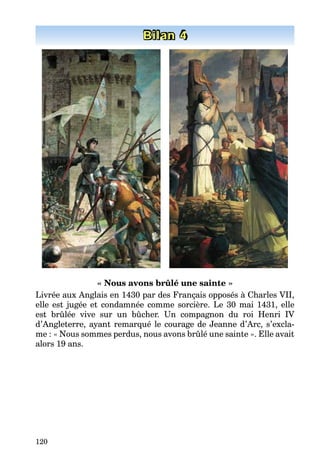 120
Bilan 4
« Nous avons brûlé une sainte »
Livrée aux Anglais en 1430 par des Français opposés à Charles VII,
elle est jugée et condamnée comme sorcière. Le 30 mai 1431, elle
est brûlée vive sur un bûcher. Un compagnon du roi Henri IV
d’Angleterre, ayant remarqué le courage de Jeanne d’Arc, s’excla-
me : « Nous sommes perdus, nous avons brûlé une sainte ». Elle avait
alors 19 ans.
 