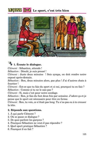 125
LEÇONS 3–4 Le sport, c’est très bien
1. Écoute le dialogue.
Clément : Sébastien, attends !
Sébastien : Désolé, je suis pressé !
Clément : Juste deux minutes ! Sois sympa, on doit rendre notre
exposé après-demain.
Sébastien : Bon, deux minutes alors, pas plus ! J’ai d’autres chats à
fouetter !
Clément : Est-ce que tu fais du sport et si oui, pourquoi tu en fais ?
Sébastien : Comme si tu ne le sais pas ?
Clément : Si, mais c’est pour notre sondage.
Sébastien : Bon, je fais du foot deux fois par semaine. J’adore ça et je
pense que le sport est nécessaire pour être en forme.
Clément : Ben, tu vois, ce n’était pas long. Tu n’as pas eu à te creuser
la tête.
2. Réponds aux questions.
1. À qui parle Clément ?
2. Où se passe ce dialogue ?
3. De quoi parlent les garçons ?
4. Pourquoi Sébastien ne veut-il pas répondre ?
5. Quel sport pratique Sébastien ?
6. Pourquoi il en fait ?
 
