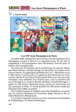 140
LEÇONS 11–12 Les Jeux Olympiques à Paris
1. Lis le texte.
Les VIIe Jeux Olympiques de Paris
27 juillet 1924. Aujourd’hui est le dernier jour des septièmes Jeux
Olympiques, ouverts à Paris il y a vingt-deux jours. Ils ont mis en
compétition 3 075 participants, dont 134 femmes. Tous les jours, la
chaleur était insupportable.
Ces Jeux ont été dominés par la performance du coureur finlan-
dais Paavo Nurmy, véritable prodige. Le dix juillet, en l’espace d’une
heure et demie, il a gagné deux médailles d’or, sur 1 500 mètres et sur
5 000 mètres. L’avant-veille, il a gagné les dix kilomètres du cross-
country. Agé de 27 ans, Paavo Nurmy quitte Paris avec cinq nouveaux
triomphes, cinq médailles d’or. D’autre part, c’est la première fois
qu’un Européen, le coureur Harold Abraham (Grande-Bretagne) a
gagné les 100 mètres. Signalons encore, parmi les événements qui
ont passionné la foule, le record mondial sur 400 mètres établi par
l’Ecossais Eric Liddel, un prêtre.
On n’oubliera jamais le brillant succès des footballeurs uruguay-
ens, les victoires françaises de l’escrimeur Roger Ducret et des cy-
clistes Michard et Blanchonnet.
L’ouverture solennelle des jeux a eu lieu en présence du président
de la République, M. Gaston Doumergue.
 