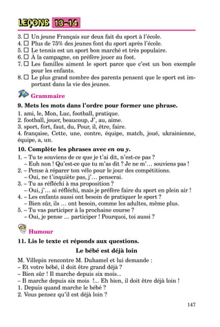 147
LEÇONS 13–14
3. Un jeune Français sur deux fait du sport à l’école.
4. Plus de 75% des jeunes font du sport après l’école.
5. Le tennis est un sport bon marché et très populaire.
6. À la campagne, on préfère jouer au foot.
7. Les familles aiment le sport parce que c’est un bon exemple
pour les enfants.
8. Le plus grand nombre des parents pensent que le sport est im-
portant dans la vie des jeunes.
Grammaire
9. Mets les mots dans l’ordre pour former une phrase.
1. ami, le, Mon, Luc, football, pratique.
2. football, jouer, beaucoup, J’, au, aime.
3. sport, fort, faut, du, Pour, il, être, faire.
4. française, Cette, une, contre, équipe, match, joué, ukrainienne,
équipe, a, un.
10. Complète les phrases avec en ou y.
1. – Tu te souviens de ce que je t’ai dit, n’est-ce pas ?
– Euh non ! Qu’est-ce que tu m’as dit ? Je ne m’… souviens pas !
2. – Pense à réparer ton vélo pour le jour des compétitions.
– Oui, ne t’inquiète pas, j’… penserai.
3. – Tu as réfléchi à ma proposition ?
– Oui, j’… ai réfléchi, mais je préfère faire du sport en plein air !
4. – Les enfants aussi ont besoin de pratiquer le sport ?
– Bien sûr, ils … ont besoin, comme les adultes, même plus.
5. – Tu vas participer à la prochaine course ?
– Oui, je pense … participer ! Pourquoi, toi aussi ?
Humour
11. Lis le texte et réponds aux questions.
Le bébé est déjà loin
M. Villepin rencontre M. Duhamel et lui demande :
– Et votre bébé, il doit être grand déjà ?
– Bien sûr ! Il marche depuis six mois...
– Il marche depuis six mois !... Eh bien, il doit être déjà loin !
1. Depuis quand marche le bébé ?
2. Vous pensez qu’il est déjà loin ?
 