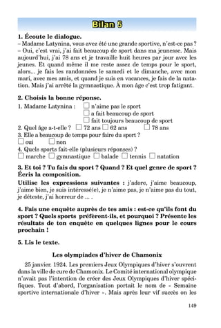 149
Bilan 1Bilan 1Bilan 1Bilan 1Bilan 1Bilan 5
1. Écoute le dialogue.
– Madame Latynina, vous avez été une grande sportive, n’est-ce pas ?
– Oui, c’est vrai, j’ai fait beaucoup de sport dans ma jeunesse. Mais
aujourd’hui, j’ai 78 ans et je travaille huit heures par jour avec les
jeunes. Et quand même il me reste assez de temps pour le sport,
alors... je fais les randonnées le samedi et le dimanche, avec mon
mari, avec mes amis, et quand je suis en vacances, je fais de la nata-
tion. Mais j’ai arrêté la gymnastique. À mon âge c’est trop fatigant.
2. Choisis la bonne réponse.
1. Madame Latynina : n’aime pas le sport
a fait beaucoup de sport
fait toujours beaucoup de sport
2. Quel âge a-t-elle ? 72 ans 62 ans 78 ans
3. Elle a beaucoup de temps pour faire du sport ?
oui non
4. Quels sports fait-elle (plusieurs réponses) ?
marche gymnastique balade tennis natation
3. Et toi ? Tu fais du sport ? Quand ? Et quel genre de sport ?
Écris la composition.
Utilise les expressions suivantes : j’adore, j’aime beaucoup,
j’aime bien, je suis intéressé(e), je n’aime pas, je n’aime pas du tout,
je déteste, j’ai horreur de ... .
4. Fais une enquête auprès de tes amis : est-ce qu’ils font du
sport ? Quels sports préfèrent-ils, et pourquoi ? Présente les
résultats de ton enquête en quelques lignes pour le cours
prochain !
5. Lis le texte.
Les olympiades d’hiver de Chamonix
25 janvier. 1924. Les premiers Jeux Olympiques d’hiver s’ouvrent
dans la ville de cure de Chamonix. Le Comité international olympique
n’avait pas l’intention de créer des Jeux Olympiques d’hiver spéci-
fiques. Tout d’abord, l’organisation portait le nom de « Semaine
sportive internationale d’hiver ». Mais après leur vif succès on les
 