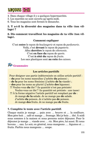155
LEÇONS 1–2
4. Dans chaque village il y a quelques hypermarchés.
5. Les marchés ne sont ouverts qu’après-midi.
6. Tous les magasins sont fermés le dimanche.
5. Y a-t-il la diversité des magasins dans ta ville (ton vil-
lage) ?
6. Dis comment travaillent les magasins de ta ville (ton vil-
lage).
Comment expliquer
C’est entre le rayon de boulangerie et rayon de parfumerie.
Voilà, c’est devant le rayon de papeterie.
Allez derrière le rayon de vêtements.
C’est en face du rayon de sports.
C’est à côté du rayon de fruits.
Les sacs plastiques sont au coin des caisses.
Grammaire
Les articles partitifs
Pour désigner une partie indéterminée on utilise article partitif :
– du pour les noms masculins (j’achète du poisson) ;
– de la pour les noms féminins (j’achète de la viande) ;
– des pour les noms au pluriel (j’achète des légumes).
!!! Voulez-vous du thé ? (la quantité n’est pas précisée)
Voulez-vous un thé ? (la quantité est précisée : une tasse)
!!! À la forme négative l’article partitif est remplacé par de :
Je mange de la salade. Je ne mange pas de salade.
J’achète du poisson. Je n’achète pas de poisson.
Je mange des fruits. Je ne mange pas de fruits.
7. Complète le texte avec l’article partitif.
Chaque matin je mange … pain avec … beurre et … la confiture.
Mon père boit … café et mange … fromage. Moi je bois … thé. À midi
nous sommes à la maison et nous prenons notre déjeuner. Pour le
déjeuner je mange … viande avec … riz. Mon père, lui aussi. Et nous
buvons … eau. Le soir, en général, nous mangeons …. légumes et …
fruits. Parfois nous mangeons … soupe.
 