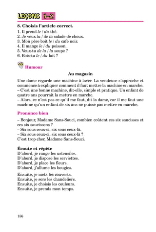 156
LEÇONS 1–2
8. Choisis l’article correct.
1. Il prend le / du thé.
2. Je veux la / de la salade de choux.
3. Mon père boit le / du café noir.
4. Il mange le / du poisson.
5. Veux-tu de la / la soupe ?
6. Bois-tu le / du lait ?
Humour
Au magasin
Une dame regarde une machine à laver. La vendeuse s’approche et
commence à expliquer comment il faut mettre la machine en marche.
– C’est une bonne machine, dit-elle, simple et pratique. Un enfant de
quatre ans pourrait la mettre en marche.
– Alors, ce n’est pas ce qu’il me faut, dit la dame, car il me faut une
machine qu’un enfant de six ans ne puisse pas mettre en marche.
Prononce bien
– Bonjour, Madame Sans-Souci, combien coûtent ces six saucisses et
ces six saucissons ?
– Six sous ceux-ci, six sous ceux-là.
– Six sous ceux-ci, six sous ceux-là ?
C’est trop cher, Madame Sans-Souci.
Écoute et répète
D’abord, je range les ustensiles.
D’abord, je dispose les serviettes.
D’abord, je place les fleurs.
D’abord, j’allume les bougies.
Ensuite, je mets les couverts.
Ensuite, je sors les chandeliers.
Ensuite, je choisis les couleurs.
Ensuite, je prends mon temps.
 