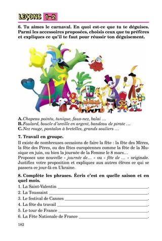 182
LEÇONS 1–2
6. Tu aimes le carnaval. En quoi est-ce que tu te déguises.
Parmi les accessoires proposées, choisis ceux que tu préfères
et expliques ce qu’il te faut pour réussir ton déguisement.
A.Chapeau pointu, tunique, faux-nez, balai …
B.Foulard, boucle d’oreille en argent, bandeau de pirate …
C.Nez rouge, pantalon à bretelles, grands souliers …
7. Travail en groupe.
Il existe de nombreuses occasions de faire la fête : la fête des Mères,
la fête des Pères, ou des fêtes européennes comme la fête de la Mu-
sique en juin, ou bien la journée de la Femme le 8 mars…
Proposez une nouvelle « journée de… » ou « fête de … » originale.
Justifiez votre proposition et expliquez aux autres élèves ce qui se
passera ce jour-là en Ukraine.
8. Complète les phrases. Écris c’est en quelle saison et en
quel mois.
1. La Saint-Valentin .
2. La Toussaint .
3. Le festival de Cannes .
4. La fête du travail .
5. Le tour de France .
6. La Fête Nationale de France .
 