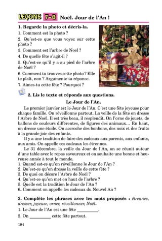 194
LEÇONS 7–8 Noël. Jour de l’An !
1. Regarde la photo et décris-la.
1. Comment est la photo ?
2. Qu’est-ce que vous voyez sur cette
photo ?
3. Comment est l’arbre de Noël ?
4. De quelle fête s’agit-il ?
5. Qu’est-ce qu’il y a au pied de l’arbre
de Noël ?
6. Comment tu trouves cette photo ? Elle
te plaît, non ? Argumente ta réponse.
7. Aimes-tu cette fête ? Pourquoi ?
2. Lis le texte et réponds aux questions.
Le Jour de l’An.
Le premier janvier est le Jour de l’An. C’est une fête joyeuse pour
chaque famille. On réveillonne partout. La veille de la fête on dresse
l’Arbre de Noël. Il est très beau, il resplendit. On l’orne de jouets, de
ballons de couleurs différentes, de figures des animaux… En haut,
on dresse une étoile. On accroche des bonbons, des noix et des fruits
à la grande joie des enfants.
Il y a une tradition de faire des cadeaux aux parents, aux enfants,
aux amis. On appelle ces cadeaux les étrennes.
Le 31 décembre, la veille du Jour de l’An, on se réunit autour
d’une table avec le repas savoureux et on souhaite une bonne et heu-
reuse année à tout le monde.
1. Quand est-ce qu’on réveillonne le Jour de l’An ?
2. Qu’est-ce qu’on dresse la veille de cette fête ?
3. De quoi on décore l’Arbre de Noël ?
4. Qu’est-ce qu’on met en haut de l’arbre ?
5. Quelle est la tradition le Jour de l’An ?
6. Comment on appelle les cadeaux du Nouvel An ?
3. Complète les phrases avec les mots proposés : étrennes,
dresser, joyeuse, orner, réveillonner, Noël.
1. Le Jour de l’An est une fête __________.
2. On __________ cette fête partout.
 