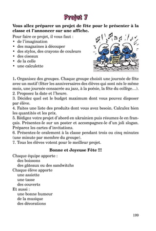 199
Projet 7
Vous allez préparer un projet de fête pour le présenter à la
classe et l’annoncer sur une affiche.
Pour faire ce projet, il vous faut :
• de l’imagination
• des magazines à découper
• des stylos, des crayons de couleurs
• des ciseaux
• de la colle
• une calculette
1. Organisez des groupes. Chaque groupe choisit une journée de fête
avec un motif (fêter les anniversaires des élèves qui sont nés le même
mois, une journée consacrée au jazz, à la poésie, la fête du collège…).
2. Proposez la date et l’heure.
3. Décidez quel est le budget maximum dont vous pouvez disposer
par élève.
4. Faites une liste des produits dont vous avez besoin. Calculez bien
les quantités et les prix.
5. Rédigez votre projet d’abord en ukrainien puis résumez-le en fran-
çais. Présentez-le sur un poster et accompagnez-le d’un joli slogan.
Préparez les cartes d’invitations.
6. Présentez-le oralement à la classe pendant trois ou cinq minutes
(une minute par membre du groupe).
7. Tous les élèves votent pour le meilleur projet.
Bonne et Joyeuse Fête !!!
Chaque équipe apporte :
des boissons
des gâteaux ou des sandwitchs
Chaque élève apporte
une assiette
une tasse
des couverts
Et aussi :
une bonne humeur
de la musique
des décorations
 