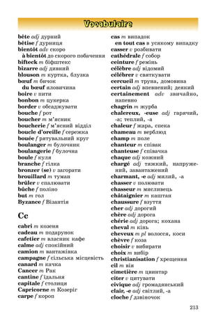 213
Vocabulaire
bête adj дурниé
bêtise f дурниця
bientôt adv скоро
à bientôt до скорого побачення
bifteck m біфштекс
bizarre adj дивниé
blouson m куртка, блузка
bœuf m бичок
du bœuf яловичина
boire v пити
bonbon m цукерка
border v обсадæувати
bouche f рот
boucher m м’ясник
boucherie f м’ясниé відділ
boucle d’oreille f сереæка
bouée f рятувальниé круг
boulanger m булочник
boulangerie f булочна
boule f куля
branche f гілка
bronzer (se) v загорати
brouillard m туман
brûler v спалþвати
bûche f поліно
but m гол
Byzance f Візантія
Cc
cabri m козеня
cadeau m подарунок
cafetier m власник кафе
calme adj спокіéниé
camion m вантаæівка
campagne f сільська місцевість
canard m качка
Cancer m Ðак
cantine f їдальня
capitale f столиця
Capricorne m Козеріг
carpe f короп
cas m випадок
en tout cas в усякому випадку
casser v розбивати
cathédrale f собор
ceinture f ремінь
célèbre adj відомиé
célébrer v святкувати
cercueil m труна, домовина
certain adj впевнениé; деякиé
certainement adv звичаéно,
напевно
chagrin m æурба
chalereux, -euse adj гарячиé,
-а; теплиé, -а
chaleur f æара, спека
chameau m верблþд
champ m поле
chanteur m співак
chanteuse f співачка
chaque adj коæниé
chargé adj тяæкиé, напруæе-
ниé, завантаæениé
charmant, -e adj милиé, -а
chasser v полþвати
chasseur m мисливець
châtaignier m каштан
chaussure f взуття
cher adj дорогиé
chère adj дорога
chérie adj дорога; кохана
cheval m кінь
cheveux m pl волосся, коси
chèvre f коза
choisir v вибирати
choix m вибір
christianisation f хреùення
cil m вія
cimetière m цвинтар
citer v цитувати
civique adj громадянськиé
clair, -e adj світлиé, -a
cloche f дзвіночок
 