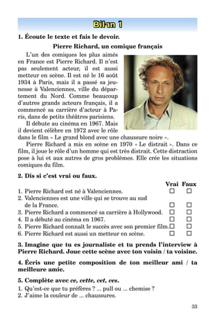 33
Bilan 1
1. Écoute le texte et fais le devoir.
Pierre Richard, un comique français
L’un des comiques les plus aimés
en France est Pierre Richard. Il n’est
pas seulement acteur, il est aussi
metteur en scène. Il est né le 16 août
1934 à Paris, mais il a passé sa jeu-
nesse à Valenciennes, ville du dépar-
tement du Nord. Comme beaucoup
d’autres grands acteurs français, il a
commencé sa carrière d’acteur à Pa-
ris, dans de petits théâtres parisiens.
Il débute au cinéma en 1967. Mais
il devient célèbre en 1972 avec le rôle
dans le film « Le grand blond avec une chaussure noire ».
Pierre Richard a mis en scène en 1970 « Le distrait ». Dans ce
film, il joue le rôle d’un homme qui est très distrait. Cette distraction
pose à lui et aux autres de gros problèmes. Elle crée les situations
comiques du film.
2. Dis si c’est vrai ou faux.
Vrai Faux
1. Pierre Richard est né à Valenciennes.
2. Valenciennes est une ville qui se trouve au sud
de la France.
3. Pierre Richard a commencé sa carrière à Hollywood.
4. Il a débuté au cinéma en 1967.
5. Pierre Richard connaît le succès avec son premier film.
6. Pierre Richard est aussi un metteur en scène.
3. Imagine que tu es journaliste et tu prends l’interview à
Pierre Richard. Joue cette scène avec ton voisin / ta voisine.
4. Écris une petite composition de ton meilleur ami / ta
meilleure amie.
5. Complète avec ce, cette, cet, ces.
1. Qu’est-ce que tu préfères ? ... pull ou ... chemise ?
2. J’aime la couleur de ... chaussures.
 