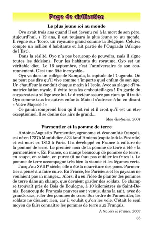 35
Page de civilisation
Le plus jeune roi au monde
Oyo avait trois ans quand il est devenu roi à la mort de son père.
Aujourd’hui, à 12 ans, il est toujours le plus jeune roi au monde.
Il règne sur Tooro, un royaume grand comme la Belgique. Celui-ci
compte un million d’habitants et fait partie de l’Ouganda (Afrique
de l’Est).
Dans la réalité, Oyo n’a pas beaucoup de pouvoirs, mais il signe
toutes les décisions. Pour les habitants du royaume, Oyo est un
véritable dieu. Le 16 septembre, c’est l’anniversaire de son cou-
ronnement. C’est une fête incroyable...
Oyo va dans un collège de Kampala, la capitale de l’Ouganda. On
ne peut pas dire qu’il vive comme n’importe quel enfant de son âge.
Un chauffeur le conduit chaque matin à l’école. Avec sa plaque d’im-
matriculation royale, il évite tous les embouteillages ! Un garde du
corps reste au collège avec lui. Le directeur assure pourtant qu’il traite
Oyo comme tous les autres enfants. Mais il s’adresse à lui en disant
« Votre Majesté ! »
Ce gamin comprend bien qu’il est roi et il croit qu’il est un être
exceptionnel. Il se donne des airs de grand...
Mon Quotidien, 2004
Parmentier et la pomme de terre
Antoine-Augustin Parmentier, agronome et économiste français,
est né en 1737 à Montdidier, à 34 km d’Amiens (capitale de la Picardie)
et est mort en 1813 à Paris. Il a développé en France la culture de
la pomme de terre. Le premier nom de la pomme de terre a été « la
parmentière ». En France, on mange beaucoup de pommes de terre :
en soupe, en salade, en purée (il ne faut pas oublier les frites !). La
pomme de terre accompagne très bien la viande et les légumes verts.
Jusqu’au XVIIIe siècle, elle a été la nourriture des porcs. Parmen-
tier a pensé à la faire cuire. En France, les Parisiens et les paysans ne
voulaient pas en manger... Alors, il a eu l’idée de planter des pommes
de terre dans un champ, que devaient garder des soldats. Ce champ
se trouvait près de Bois de Boulogne, à 10 kilomètres de Saint-De-
nis. Beaucoup de Français pauvres sont venus, dans la nuit, avec de
grands sacs, voler des pommes de terre. Sur ordre de Parmentier, les
soldats ne disaient rien, car il voulait qu’on les vole. C’était le seul
moyen de faire connaître les pommes de terre aux Français.
À travers la France, 2003
 