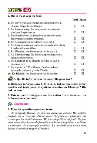 41
LEÇONS 3–4
2. Dis si c’est vrai ou faux.
Vrai Faux
1. Un élève français change d’établissements à
chaque étape de ses études.
2. Au Luxembourg, les langues étrangères ne
sont pas importantes.
3. La terminale est la dernière année d’études
du système scolaire français.
4. En Allemagne, la meilleure note est 1.
5. Au Luxembourg on prête une grande attention
à l’éducation routière.
6. En Ukraine, les élèves sont notés sur 12.
7. Au Luxembourg, les élèves apprennent trois
langues différentes.
8. Un habitant de la planète sur dix ne sait ni
lire ni écrire.
9. Il y a plus de 125 millions d’enfants dans
le monde qui sont privés d’école.
10. En Irlande, les élèves sont notés sur six.
3. Quelle information est nouvelle pour toi ?
4. Relis les informations 1, 2, 4, 5, 6. Est-ce que cette infor-
mation est juste pour le système scolaire en Ukraine ? Dis
oui ou non.
5. Fais un petit dialogue avec ton voisin / ta voisine sur les
informations données.
Grammaire
6. Pose les questions pour ce texte.
Je m’appelle Roman. Je fais mes études au collège. Ma matière
préférée est le français. J’aime aussi l’anglais et l’ukrainien. Je
n’aime pas les mathématiques. Ma journée préférée est jeudi. Ce jour
nous avons deux heures de français, une heure d’anglais et une heure
d’ukrainien. Je n’aime pas vendredi. Le vendredi nous avons deux
heures de mathématiques. C’est dur.
 