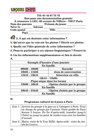 52
LEÇONS 9–10
Tél: 01 42 67 75 75
Bon pour une documentation gratuite
À retourner à LEC, 89 avenue de Villiers – 75017 Paris
Nom des parents Prénom du jeune
Né(e) le Adresse
Code postal Ville
Pays
2. À qui est destinée cette information ?
3. Qu’est-ce que tu vois sur les photos ? Décris ces photos.
4. Quelle est l’idée générale de cette information ?
5. Peux-tu participer à ces séjours linguistiques ? Prouve-le.
6. Lis les informations supplémentaires et fais le devoir.
A.
Exemple d’horaire d’une journée
En famille
09h00 – 10h00 Karaoké
10h05 – 11h05 Jeux de conversation
11h15 – 12h15 Interview en ville
12h15 – 13h00:
Pique-nique dans les locaux
13h00 – 16h10 Option choisie par le groupe
En famille
19h45 – 21h45 Option choisie par le groupe
En famille
B.
Programme culturel de 6 jours à Paris
Jour 1 Arrivée du groupe à la gare ou à l’aéroport à Paris. Prise
en charge du groupe par l’autocar. Visite guidée de Paris
durant 3 heures. En fin d’après-midi, transfert jusqu’à
l’hôtel ou jusqu’au point de rendez-vous avec les familles
d’accueil.
Jour 2 Matin: visite de la Tour Eiffel. Après-midi : visite du mu-
sée du Louvre.
 