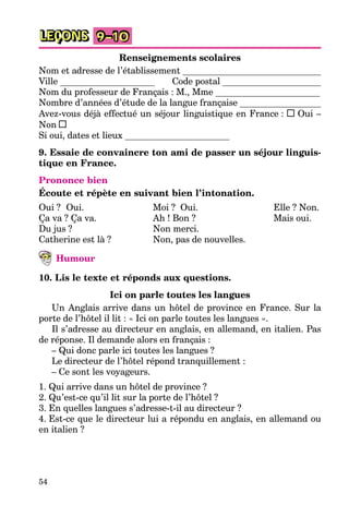 54
LEÇONS 9–10
Renseignements scolaires
Nom et adresse de l’établissement
Ville Code postal
Nom du professeur de Français : M., Mme
Nombre d’années d’étude de la langue française
Avez-vous déjà effectué un séjour linguistique en France : Oui –
Non
Si oui, dates et lieux
9. Essaie de convaincre ton ami de passer un séjour linguis-
tique en France.
Prononce bien
Écoute et répète en suivant bien l’intonation.
Oui ? Oui.
Ça va ? Ça va.
Du jus ?
Catherine est là ?
Moi ? Oui.
Ah ! Bon ?
Non merci.
Non, pas de nouvelles.
Elle ? Non.
Mais oui.
Humour
10. Lis le texte et réponds aux questions.
Ici on parle toutes les langues
Un Anglais arrive dans un hôtel de province en France. Sur la
porte de l’hôtel il lit : « Ici on parle toutes les langues ».
Il s’adresse au directeur en anglais, en allemand, en italien. Pas
de réponse. Il demande alors en français :
– Qui donc parle ici toutes les langues ?
Le directeur de l’hôtel répond tranquillement :
– Ce sont les voyageurs.
1. Qui arrive dans un hôtel de province ?
2. Qu’est-ce qu’il lit sur la porte de l’hôtel ?
3. En quelles langues s’adresse-t-il au directeur ?
4. Est-ce que le directeur lui a répondu en anglais, en allemand ou
en italien ?
 