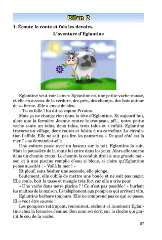57
Bilan 2
1. Écoute le conte et fais les devoirs.
L’aventure d’Eglantine
Eglantine veut voir la mer. Eglantine est une petite vache rousse,
et elle en a assez de la verdure, des prés, des champs, des bois autour
de sa ferme. Elle a envie de bleu.
– Tu es folle ! lui dit sa copine Pivoine.
Mais ça ne change rien dans la tête d’Eglantine. Et aujourd’hui,
alors que la fermière Jeanne rentre le troupeau, pff... notre petite
vache saute un talus, deux talus, trois talus et s’enfuit. Eglantine
traverse un village, deux routes et hésite à un carrefour. La circula-
tion l’affole. Elle ne sait pas lire les pancartes. « De quel côté est la
mer ? » se demande-t-elle.
Une voiture passe avec un bateau sur le toit. Eglantine la suit.
Mais la poussière de la route lui entre dans les yeux. Alors elle tourne
dans un chemin creux. Le chemin la conduit droit à une grande mai-
son et à une piscine remplie d’eau si bleue, si claire qu’Eglantine
pense aussitôt : « Voilà la mer ! »
Et plouf, sans hésiter une seconde, elle plonge.
Seulement, elle oublie de mettre une bouée et ne sait pas nager.
Elle coule, boit la tasse et meugle très fort car elle a très peur.
« Une vache dans notre piscine ? ! Ce n’est pas possible ! » hurlent
les maîtres de la maison. Ils téléphonent aux pompiers qui arrivent vite.
Eglantine barbare toujours. Elle ne comprend pas ce qui se passe.
Elle veut être sauvée !
Les pompiers rattrapent, remontent, sèchent et ramènent Eglan-
tine chez la fermière Jeanne. Son nom est écrit sur la cloche qui gar-
nit le cou de la vache.
 