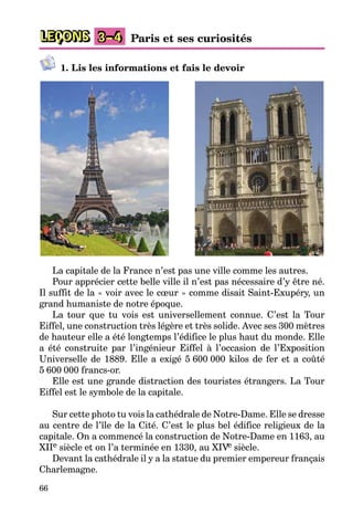 66
LEÇONS 3–4 Paris et ses curiosités
1. Lis les informations et fais le devoir
La capitale de la France n’est pas une ville comme les autres.
Pour apprécier cette belle ville il n’est pas nécessaire d’y être né.
Il suffit de la « voir avec le cœur » comme disait Saint-Exupéry, un
grand humaniste de notre époque.
La tour que tu vois est universellement connue. C’est la Tour
Eiffel, une construction très légère et très solide. Avec ses 300 mètres
de hauteur elle a été longtemps l’édifice le plus haut du monde. Elle
a été construite par l’ingénieur Eiffel à l’occasion de l’Exposition
Universelle de 1889. Elle a exigé 5 600 000 kilos de fer et a coûté
5 600 000 francs-or.
Elle est une grande distraction des touristes étrangers. La Tour
Eiffel est le symbole de la capitale.
Sur cette photo tu vois la cathédrale de Notre-Dame. Elle se dresse
au centre de l’île de la Cité. C’est le plus bel édifice religieux de la
capitale. On a commencé la construction de Notre-Dame en 1163, au
XIIe siècle et on l’a terminée en 1330, au XIVe siècle.
Devant la cathédrale il y a la statue du premier empereur français
Charlemagne.
 