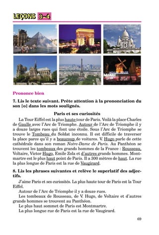 69
LEÇONS 3–4
Prononce bien
7. Lis le texte suivant. Prête attention à la prononciation du
son [o] dans les mots soulignés.
Paris et ses curiosités
La Tour Eiffel est la plus haute tour de Paris. Voilà la place Charles
de Gaulle avec l’Arc de Triomphe. Autour de l’Arc de Triomphe il y
a douze larges rues qui font une étoile. Sous l’Arc de Triomphe se
trouve le Tombeau du Soldat inconnu. Il est difficile de traverser
la place parce qu’il y a beaucoup de voitures. V. Hugo parle de cette
cathédrale dans son roman Notre-Dame de Paris. Au Panthéon se
trouvent les tombeaux des grands hommes de la France : Rousseau,
Voltaire, Victor Hugo, Emile Zola et d’autres grands hommes. Mont-
martre est le plus haut point de Paris. Il a 300 mètres de haut. La rue
la plus longue de Paris est la rue de Vaugirard.
8. Lis les phrases suivantes et relève le superlatif des adjec-
tifs.
J’aime Paris et ses curiosités. La plus haute tour de Paris est la Tour
Eiffel.
Autour de l’Arc de Triomphe il y a douze rues.
Les tombeaux de Rousseau, de V. Hugo, de Voltaire et d’autres
grands hommes se trouvent au Panthéon.
Le plus haut sommet de Paris est Montmartre.
La plus longue rue de Paris est la rue de Vaugirard.
 