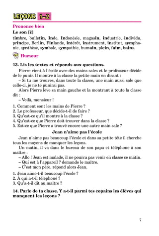 7
LEÇONS 1–2
Prononce bien
Le son [ε]
timbre, bulletin, Inde, Indonésie, magasin, industrie, individu,
principe, Berlin, Finlande, intérêt, instrument, institut, sympho-
nie, synthèse, symbole, sympathie, humain, plein, faim, bains.
Humour
13. Lis les textes et réponds aux questions.
Pierre vient à l’école avec des mains sales et le professeur décide
de le punir. Il montre à la classe la petite main en disant :
– Si tu me trouves, dans toute la classe, une main aussi sale que
celle-ci, je ne te punirai pas.
Alors Pierre lève sa main gauche et la montrant à toute la classe
dit :
– Voilà, monsieur !
1. Comment sont les mains de Pierre ?
2. Le professeur, que décide-t-il de faire ?
3. Qu’est-ce qu’il montre à la classe ?
4. Qu’est-ce que Pierre doit trouver dans la classe ?
5. Est-ce que Pierre a trouvé encore une autre main sale ?
Jean n’aime pas l’école
Jean n’aime pas beaucoup l’école et dans sa petite tête il cherche
tous les moyens de manquer les leçons.
Un matin, il va dans le bureau de son papa et téléphone à son
maître :
– Allo ! Jean est malade, il ne pourra pas venir en classe ce matin.
– Qui est à l’appareil ? demande le maître.
– C’est mon père, répond alors Jean.
1. Jean aime-t-il beaucoup l’école ?
2. À qui a-t-il téléphoné ?
3. Qu’a-t-il dit au maître ?
14. Parle de ta classe. Y a-t-il parmi tes copains les élèves qui
manquent les leçons ?
 