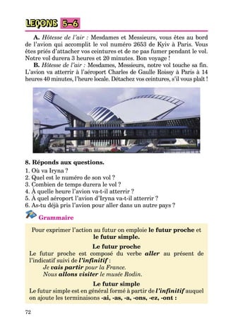 72
LEÇONS 5–6
A. Hôtesse de l’air : Mesdames et Messieurs, vous êtes au bord
de l’avion qui accomplit le vol numéro 2653 de Kyiv à Paris. Vous
êtes priés d’attacher vos ceintures et de ne pas fumer pendant le vol.
Notre vol durera 3 heures et 20 minutes. Bon voyage !
B. Hôtesse de l’air : Mesdames, Messieurs, notre vol touche sa fin.
L’avion va atterrir à l’aéroport Charles de Gaulle Roissy à Paris à 14
heures 40 minutes, l’heure locale. Détachez vos ceintures, s’il vous plaît !
8. Réponds aux questions.
1. Où va Iryna ?
2. Quel est le numéro de son vol ?
3. Combien de temps durera le vol ?
4. À quelle heure l’avion va-t-il atterrir ?
5. À quel aéroport l’avion d’Iryna va-t-il atterrir ?
6. As-tu déjà pris l’avion pour aller dans un autre pays ?
Grammaire
Pour exprimer l’action au futur on emploie le futur proche et
le futur simple.
Le futur proche
Le futur proche est composé du verbe aller au présent de
l’indicatif suivi de l’infinitif :
Je vais partir pour la France.
Nous allons visiter le musée Rodin.
Le futur simple
Le futur simple est en général formé à partir de l’infinitif auquel
on ajoute les terminaisons -ai, -as, -a, -ons, -ez, -ont :
 