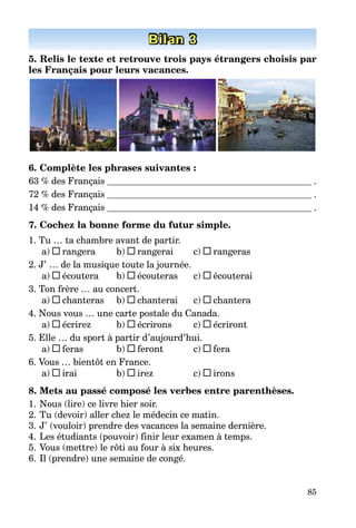 85
Bilan 3
5. Relis le texte et retrouve trois pays étrangers choisis par
les Français pour leurs vacances.
6. Complète les phrases suivantes :
63 % des Français .
72 % des Français .
14 % des Français .
7. Cochez la bonne forme du futur simple.
1. Tu … ta chambre avant de partir.
a) rangera b) rangerai c) rangeras
2. J’ … de la musique toute la journée.
a) écoutera b) écouteras c) écouterai
3. Ton frère … au concert.
a) chanteras b) chanterai c) chantera
4. Nous vous … une carte postale du Canada.
a) écrirez b) écrirons c) écriront
5. Elle … du sport à partir d’aujourd’hui.
a) feras b) feront c) fera
6. Vous … bientôt en France.
a) irai b) irez c) irons
8. Mets au passé composé les verbes entre parenthèses.
1. Nous (lire) ce livre hier soir.
2. Tu (devoir) aller chez le médecin ce matin.
3. J’ (vouloir) prendre des vacances la semaine dernière.
4. Les étudiants (pouvoir) finir leur examen à temps.
5. Vous (mettre) le rôti au four à six heures.
6. Il (prendre) une semaine de congé.
 