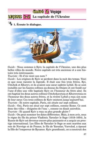 87
LEÇONS 1–2 La capitale de l’Ukraine
Unité 4 Voyage
1. Écoute le dialogue.
Guide : Nous sommes à Kyiv, la capitale de l’Ukraine, une des plus
belles villes du monde. Notre capitale est très ancienne et a une his-
toire très intéressante.
Touriste : Et d’où vient son nom ?
Guide : Les origines de Kyiv se perdent dans la nuit des temps. Voici
ce que nous raconte la légende. Il était une fois trois frères, Kyi,
Chtchek et Khoryv, et ils avaient une sœur cadette Lybid. Ils se sont
installés sur les hautes collines au-dessus du Dnipro et ont fondé sur
l’une d’elles une ville baptisée Kyiv en l’honneur du frère aîné. Ils
ont baptisé les deux autres collines Chtchekavytsia et Khorevytsia en
l’honneur des deux autres frères, et la rivière Lybid a reçu son nom
de leur sœur. Ces trois collines de Kyiv existent jusqu’aujourd’hui.
Touriste : Et notre capitale, Paris, est située sur sept collines.
Guide : Oui, Paris est situé sur sept collines, comme Rome. Ce sont
donc des villes « éloignées de l’eau », comme on disait autrefois.
Touriste : Et quand Kyiv a reçu sa plus grande gloire ?
Guide : On peut nommer les dates différentes. Mais, à mon avis, sous
le règne du fils du prince Vladimir, Yaroslav le Sage (1019–1054), la
Russie de Kyiv est devenue encore plus puissante et a acquis un pres-
tige international. Les filles de Yaroslav le Sage se sont mariées aux
rois de Norvège et de France, le fils de Yaroslav, Vsevolod, a épousé
la fille de l’empereur de Byzance. Kyiv grandissait, on a construit des
 