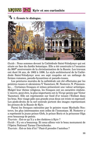 99
LEÇONS Kyiv et ses curiosités7–8
1. Écoute le dialogue.
Guide : Nous sommes devant la Cathédrale Saint-Volodymyr qui est
située en face du Jardin botanique. Elle a été construite à l’occasion
du 900e anniversaire de la christianisation de la Russie. Les travaux
ont duré 34 ans, de 1862 à 1896. Le style architectural de la Cathé-
drale Saint-Volodymyr avec ses sept coupoles est un mélange de
formes romanes, pseudo-byzantines et pseudo-russes.
Les peintures murales de la cathédrale ont été effectuées par les
peintres russes et ukrainiens V. Vasnetsov, M. Nesterov, N. Pimonen-
ko... . Certaines fresques et icônes présentent une valeur artistique.
Malgré leur thème religieux, les fresques ont un caractère réaliste.
L’œuvre, peut-être, la plus importante est la Vierge peinte par Victor
Vasnetsov. Elle est représentée sur fond d’or tenant l’Enfant dans
les bras. Son visage pâle aux grands yeux doux est triste et expressif.
Les pieds-droits de la nef centrale portent des images représentant
les princes de la Russie de Kyiv.
Parmi les fresques exécutées par le peintre russe Mychaïlo Nes-
terov, les plus intéressantes sont celles de l’iconostase. M. Nesterov y
a représenté le jeune prince Gleb, le prince Boris et la princesse Olga
avec beaucoup de poésie.
Touriste : Est-ce qu’il y a des théâtres à Kyiv ?
Guide : Il y en a beaucoup. Et nous allons voir le beau monument de
l’Opéra National Tarass Chevtchenko.
Touriste : Est-ce loin d’ici ? Faut-il prendre l’autobus ?
 