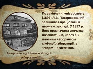 По закінченні університету
(1896) Л.В. Писаржевський
залишився працювати в
цьому ж закладі. У 1897 р.
його призначили спочатку
позаштатним, через рік –
штатним лаборантом
хімічної лабораторії, а
згодом − асистентом.
Імператорський Новоросійський
університет
 