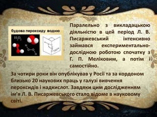 Паралельно з викладацькою
діяльністю в цей період Л. В.
Писаржевський інтенсивно
займався експериментально-
дослідною роботою спочатку з
Г. П. Меліковим, а потім і
самостійно.
За чотири роки він опублікував у Росії та за кордоном
близько 20 наукових праць у галузі вивчення
пероксидів і надкислот. Завдяки цим дослідженням
ім’я Л. В. Писаржевського стало відоме в науковому
світі.
 
