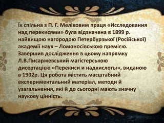Їх спільна з П. Г. Меліковим праця «Исследования
над перекисями» була відзначена в 1899 р.
найвищою нагородою Петербурзької (Російської)
академії наук – Ломоносівською премією.
Завершив дослідження в цьому напрямку
Л.В.Писаржевський магістерською
дисертацією «Перекиси и надкислоты», виданою
в 1902р. Ця робота містить масштабний
експериментальний матеріал, методи й
узагальнення, які й до сьогодні мають значну
наукову цінність.
 