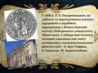 У 1900 р. Л. В. Писаржевського, як
здібного та перспективного ученого,
відправили в зарубіжне
відрядження у Фізико-хімічний
інститут Лейпцизького університету
(Німеччина). У лабораторії інституту
молодий науковець мав змогу
спілкуватися з основоположниками
фізичної хімії – Я. Вант-Гоффом,
В. Нернстом, М. Боденштейном.
 
