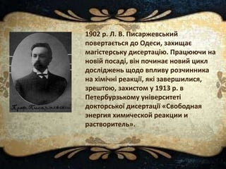 1902 р. Л. В. Писаржевський
повертається до Одеси, захищає
магістерську дисертацію. Працюючи на
новій посаді, він починає новий цикл
досліджень щодо впливу розчинника
на хімічні реакції, які завершилися,
зрештою, захистом у 1913 р. в
Петербурзькому університеті
докторської дисертації «Свободная
энергия химической реакции и
растворитель».
 