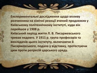 Експериментальні дослідження щодо впливу
розчинника на хімічні реакції вчений продовжив у
Київському політехнічному інституті, куди він
перейшов у 1908 р.
Київський період життя Л. В. Писаржевського
тривав недовго. У 1911 р. група професорів та
викладачів цього інституту, включаючи й
Писаржевського, подала у відставку, протестуючи
цим проти репресій царського уряду.
 