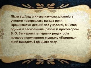 Після від’їзду з Києва наукова діяльність
ученого перервалась на два роки.
Проживаючи деякий час у Москві, він став
одним із засновників (разом із професором
В. О. Вагнером) та перших редакторів
науково-популярного журналу «Природа»,
який виходить і до цього часу.
 