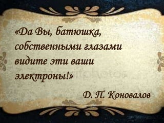 Д. П. Коновалов
«Да Вы, батюшка,
собственными глазами
видите эти ваши
электроны!»
 