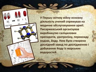 У Першу світову війну основну
діяльність учений спрямував на
медичне обслуговування армії.
Писаржевський організував
виробництво саліцилових
препаратів, уротропіну, пероксиду
водню, йоду. Ним було створено
дослідний завод по дослідженню і
добуванню йоду із морських
водоростей.
 