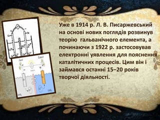Уже в 1914 р. Л. В. Писаржевський
на основі нових поглядів розвинув
теорію гальванічного елемента, а
починаючи з 1922 р. застосовував
електронні уявлення для пояснення
каталітичних процесів. Цим він і
займався останні 15−20 років
творчої діяльності.
 