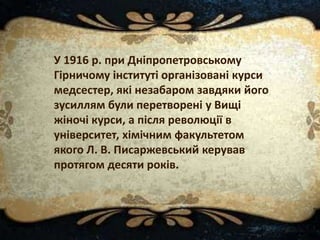 У 1916 р. при Дніпропетровському
Гірничому інституті організовані курси
медсестер, які незабаром завдяки його
зусиллям були перетворені у Вищі
жіночі курси, а після революції в
університет, хімічним факультетом
якого Л. В. Писаржевський керував
протягом десяти років.
 