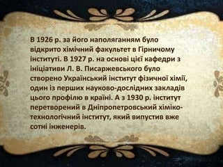 В 1926 р. за його наполяганням було
відкрито хімічний факультет в Гірничому
інституті. В 1927 р. на основі цієї кафедри з
ініціативи Л. В. Писаржевського було
створено Український інститут фізичної хімії,
один із перших науково-дослідних закладів
цього профілю в країні. А з 1930 р. інститут
перетворений в Дніпропетровський хіміко-
технологічний інститут, який випустив вже
сотні інженерів.
 